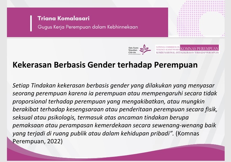 Materi presentasi dari Gugus Kerja Perempuan dalam Kebhinekaan. Gambar presentasi bertuliskan:Kekerasan Berbasis Gender terhadap Perempuan Setiap tindakan kekerasan berbasis gender yang dilakukan yang menyasar seorang perempuan karena ia perempuan atau memengaruhi secara tidak proporsional terhadap perempuan yang mengakibatkan, atau mungkin berakibat terhadap kesengsaraan atau penderitaan perempuan secara fisik, seksual, atau pskilogis, termasuk atas ancaman tindakan berupa pemaksaan atau perampasan kemerdekaan secara sewenang-wenang baik yang terjadi di ruang publik atau dalam kehidupan pribadi. (Komnas Perempuan, 2022)